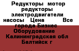 Редукторы, мотор-редукторы, электродвигатели, насосы › Цена ­ 123 - Все города Бизнес » Оборудование   . Калининградская обл.,Балтийск г.